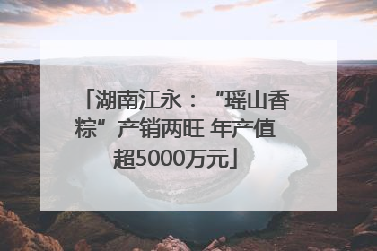 湖南江永：“瑶山香粽”产销两旺 年产值超5000万元
