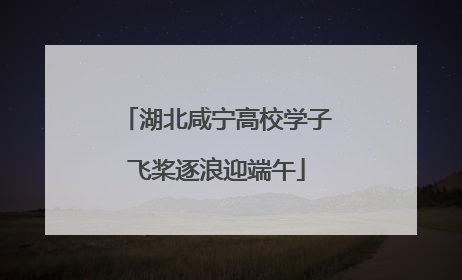 湖北咸宁高校学子飞桨逐浪迎端午