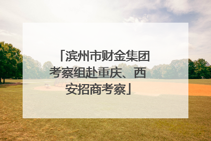 滨州市财金集团考察组赴重庆、西安招商考察