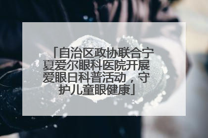 自治区政协联合宁夏爱尔眼科医院开展爱眼日科普活动，守护儿童眼健康