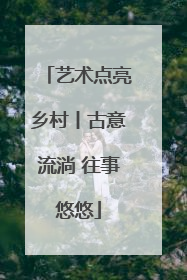 艺术点亮乡村丨古意流淌 往事悠悠