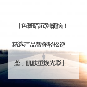 色斑暗沉别烦恼！精选产品帮你轻松逆袭，肌肤重焕光彩