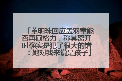 董明珠回应孟羽童能否再回格力，称其离开时确实是犯了很大的错：她对我来说是孩子