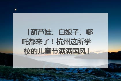 葫芦娃、白娘子、哪吒都来了！杭州这所学校的儿童节满满国风