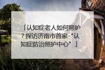 认知症老人如何照护？探访济南市首家“认知症防治照护中心”