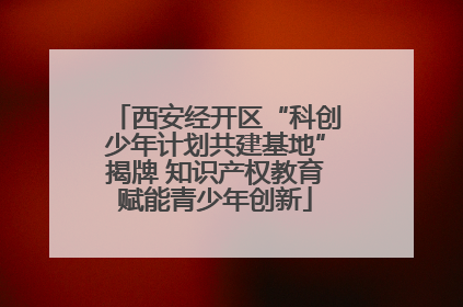 西安经开区“科创少年计划共建基地”揭牌 知识产权教育赋能青少年创新