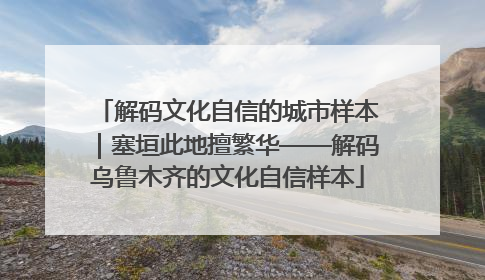 解码文化自信的城市样本｜塞垣此地擅繁华——解码乌鲁木齐的文化自信样本