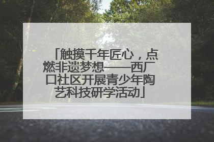 触摸千年匠心，点燃非遗梦想——西厂口社区开展青少年陶艺科技研学活动