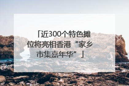 近300个特色摊位将亮相香港“家乡市集嘉年华”