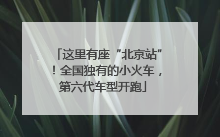 这里有座“北京站”！全国独有的小火车，第六代车型开跑