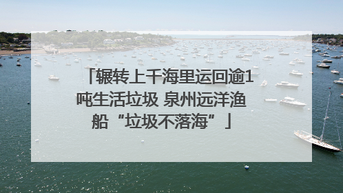 辗转上千海里运回逾1吨生活垃圾 泉州远洋渔船“垃圾不落海”