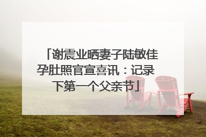 谢震业晒妻子陆敏佳孕肚照官宣喜讯：记录下第一个父亲节