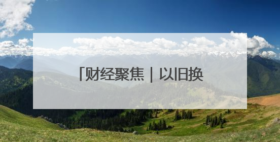 财经聚焦｜以旧换新的“国补”资金如何抵达消费者？