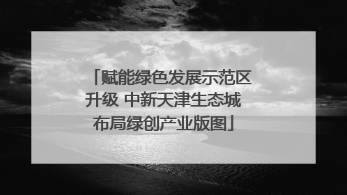 赋能绿色发展示范区升级 中新天津生态城布局绿创产业版图