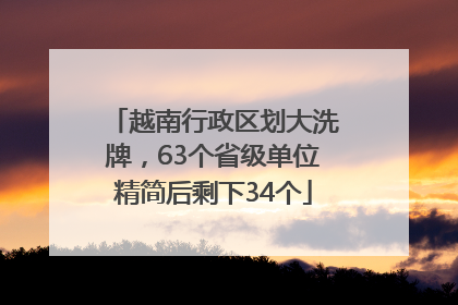 越南行政区划大洗牌，63个省级单位精简后剩下34个