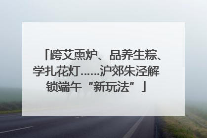 跨艾熏炉、品养生粽、学扎花灯……沪郊朱泾解锁端午“新玩法”