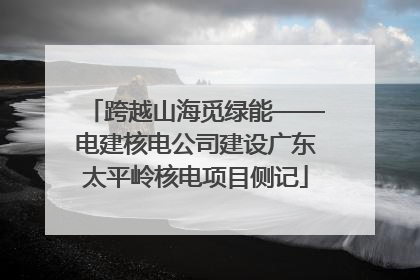 跨越山海觅绿能——电建核电公司建设广东太平岭核电项目侧记
