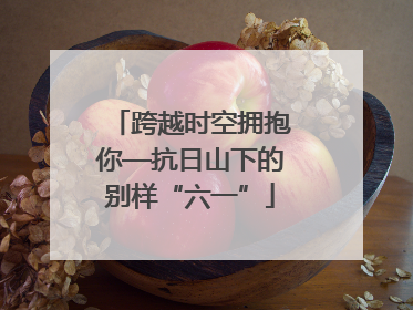 跨越时空拥抱你—抗日山下的别样“六一”