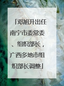 邓旭升出任南宁市委常委、组织部长，广西多地市组织部长调整