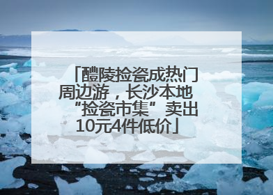 醴陵捡瓷成热门周边游，长沙本地“捡瓷市集”卖出10元4件低价