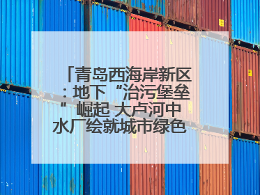 青岛西海岸新区：地下“治污堡垒”崛起 大卢河中水厂绘就城市绿色新图景