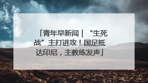 青年早新闻｜“生死战”主打进攻！国足抵达印尼，主教练发声