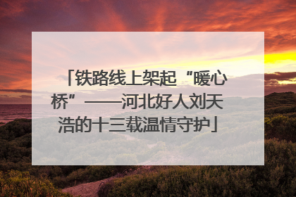 铁路线上架起“暖心桥”——河北好人刘天浩的十三载温情守护