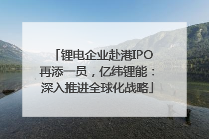 锂电企业赴港IPO再添一员，亿纬锂能：深入推进全球化战略