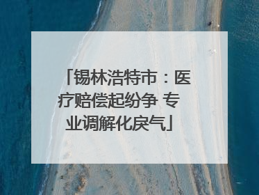 锡林浩特市：医疗赔偿起纷争 专业调解化戾气
