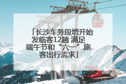 长沙车务段增开始发临客12趟 满足端午节和“六一”旅客出行需求