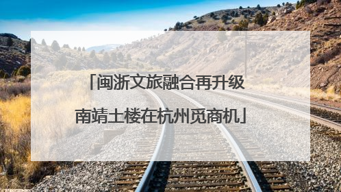 闽浙文旅融合再升级 南靖土楼在杭州觅商机