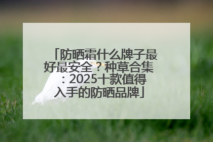 防晒霜什么牌子最好最安全？种草合集：2025十款值得入手的防晒品牌