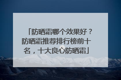 防晒霜哪个效果好？防晒霜推荐排行榜前十名，十大良心防晒霜