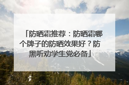 防晒霜推荐：防晒霜哪个牌子的防晒效果好？防黑听劝学生党必备