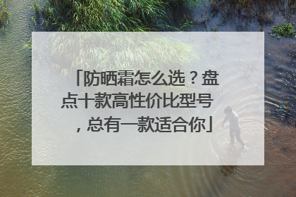 防晒霜怎么选？盘点十款高性价比型号，总有一款适合你