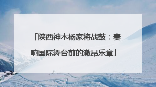 陕西神木杨家将战鼓：奏响国际舞台前的激昂乐章