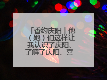 香约庆阳丨他（她）们这样让我认识了庆阳、了解了庆阳、喜欢上了庆阳