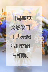 马斯克突然改口！表示愿意和特朗普和解