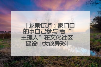 龙泉街道：家门口的事自己参与 看“主理人”在文化社区建设中大放异彩