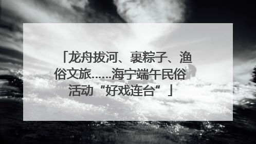 龙舟拔河、裹粽子、渔俗文旅……海宁端午民俗活动“好戏连台”