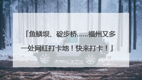 鱼鳞坝、碇步桥……福州又多一处网红打卡地！快来打卡！