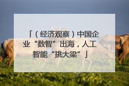 （经济观察）中国企业“数智”出海，人工智能“挑大梁”