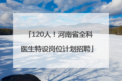 120人！河南省全科医生特设岗位计划招聘