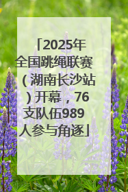 2025年全国跳绳联赛（湖南长沙站）开幕，76支队伍989人参与角逐