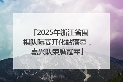 2025年浙江省围棋队际赛开化站落幕，嘉兴队荣膺冠军