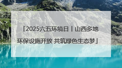 2025六五环境日丨山西多地环保设施开放 共筑绿色生态梦