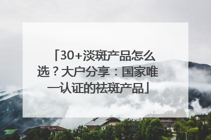 30+淡斑产品怎么选？大户分享：国家唯一认证的祛斑产品