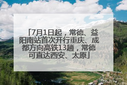 7月1日起，常德、益阳南站首次开行重庆、成都方向高铁13趟，常德可直达西安、太原
