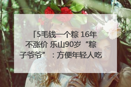 5毛钱一个粽 16年不涨价 乐山90岁“粽子爷爷”：方便年轻人吃口热乎早饭｜封面头条